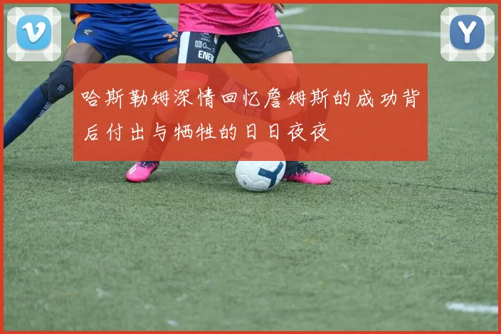 哈斯勒姆深情回忆詹姆斯的成功背后付出与牺牲的日日夜夜