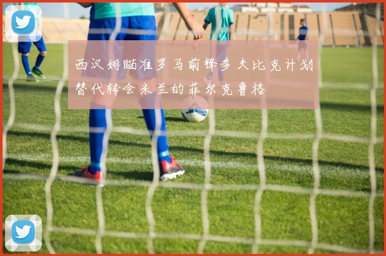 西汉姆瞄准罗马前锋多夫比克计划替代转会米兰的菲尔克鲁格