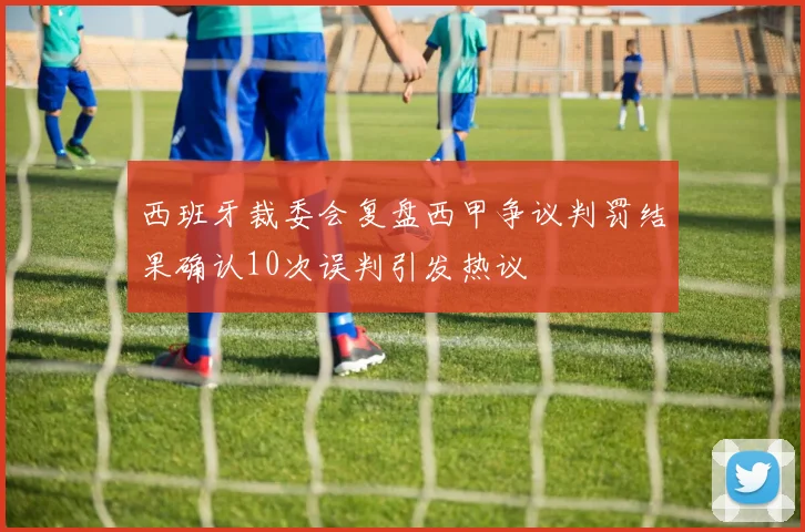 西班牙裁委会复盘西甲争议判罚结果确认10次误判引发热议