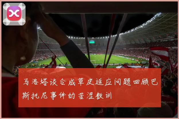 马洛塔谈合成草皮适应问题回顾巴斯托尼事件的苦涩教训