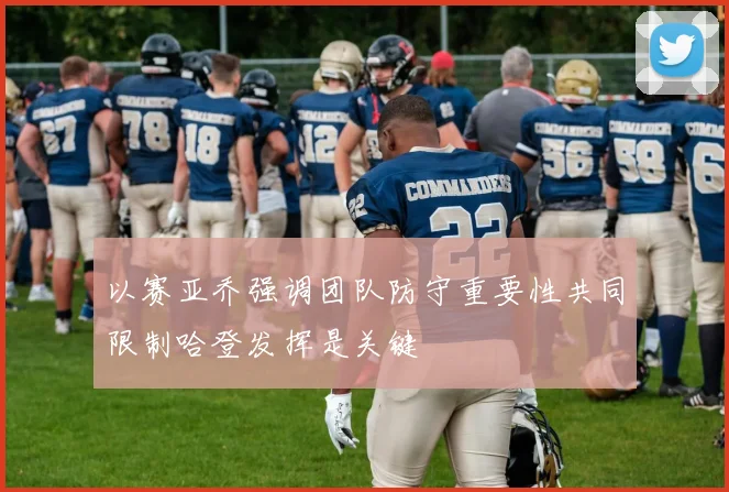以赛亚乔强调团队防守重要性共同限制哈登发挥是关键