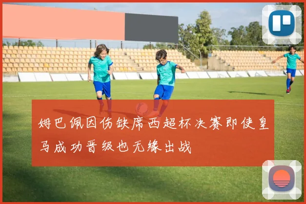 姆巴佩因伤缺席西超杯决赛即使皇马成功晋级也无缘出战