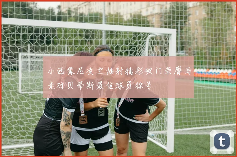 小西蒙尼凌空抽射精彩破门荣膺马竞对贝蒂斯最佳球员称号