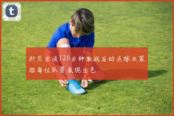 科贝尔谈120分钟激战后的点球决策称每位队员表现出色