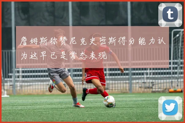 詹姆斯称赞尼克史密斯得分能力认为这早已是常态表现