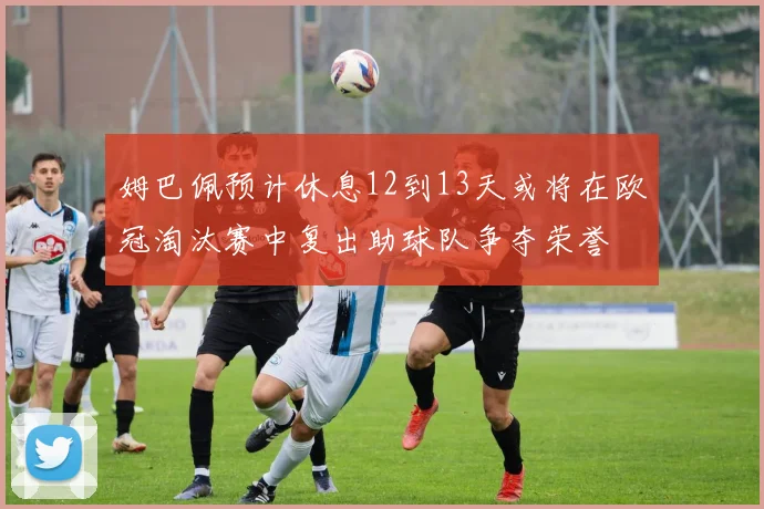 姆巴佩预计休息12到13天或将在欧冠淘汰赛中复出助球队争夺荣誉
