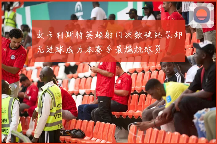 麦卡利斯特英超射门次数破纪录却无进球成为本赛季最尴尬球员