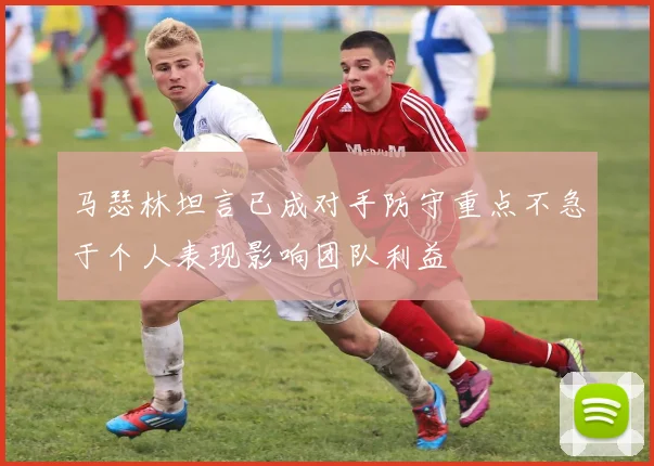 马瑟林坦言已成对手防守重点不急于个人表现影响团队利益