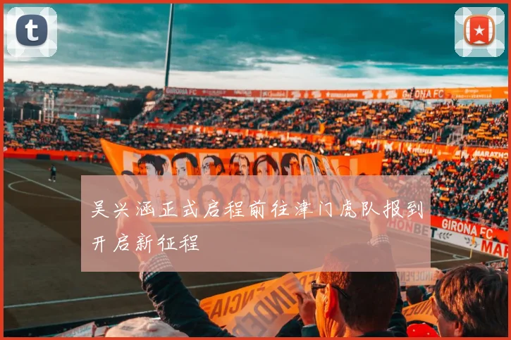 吴兴涵正式启程前往津门虎队报到开启新征程