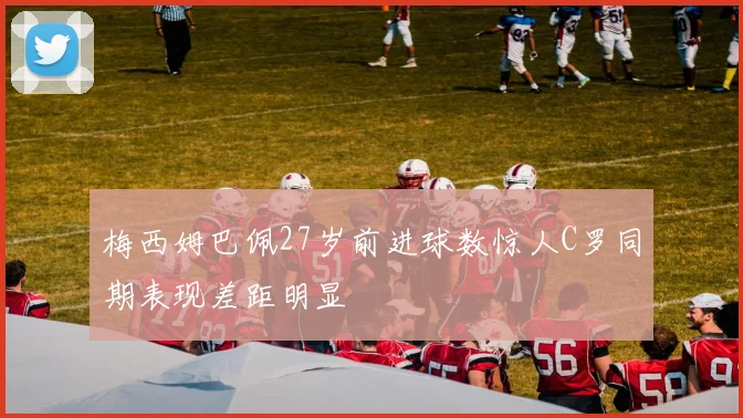 梅西姆巴佩27岁前进球数惊人C罗同期表现差距明显