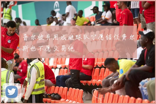 普尔被弃用成谜球队宁愿信任费尔斯也不愿交易他