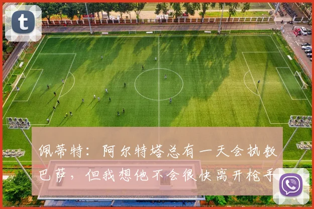 佩蒂特：阿尔特塔总有一天会执教巴萨，但我想他不会很快离开枪手