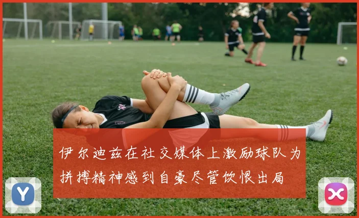 伊尔迪兹在社交媒体上激励球队为拼搏精神感到自豪尽管饮恨出局