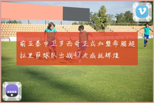 前亚泰中卫罗西奇正式加盟希腊超拉里萨球队出战47次成就辉煌